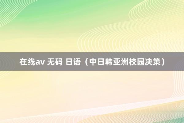在线av 无码 日语（中日韩亚洲校园决策）