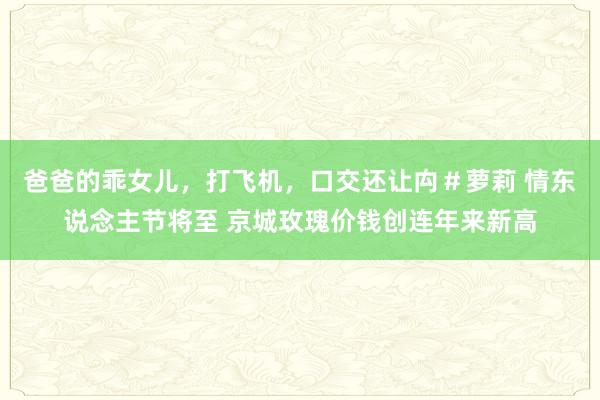 爸爸的乖女儿，打飞机，口交还让禸＃萝莉 情东说念主节将至 京城玫瑰价钱创连年来新高