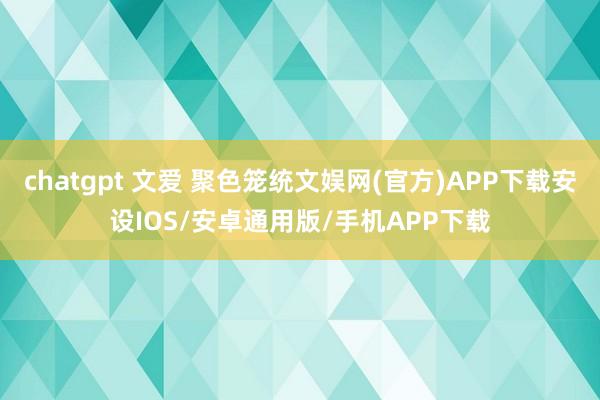 chatgpt 文爱 聚色笼统文娱网(官方)APP下载安设IOS/安卓通用版/手机APP下载