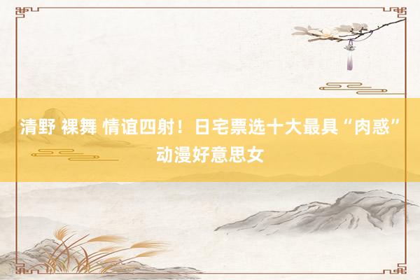 清野 裸舞 情谊四射!日宅票选十大最具“肉惑”动漫好意思女