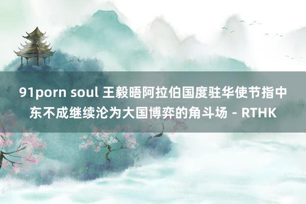 91porn soul 王毅晤阿拉伯国度驻华使节　指中东不成继续沦为大国博弈的角斗场 - RTHK
