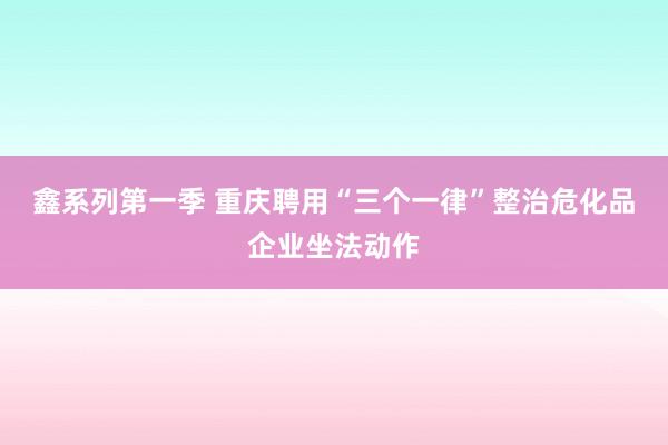 鑫系列第一季 重庆聘用“三个一律”整治危化品企业坐法动作