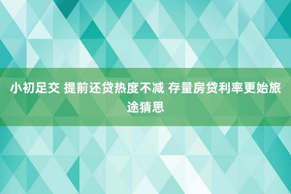 小初足交 提前还贷热度不减 存量房贷利率更始旅途猜思