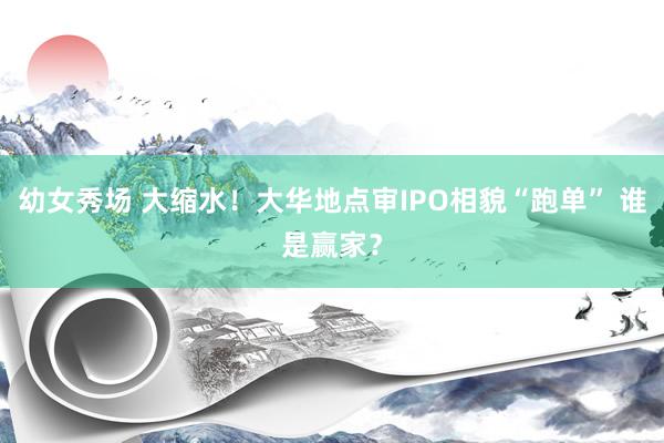 幼女秀场 大缩水！大华地点审IPO相貌“跑单” 谁是赢家？