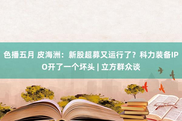 色播五月 皮海洲：新股超募又运行了？科力装备IPO开了一个坏头 | 立方群众谈