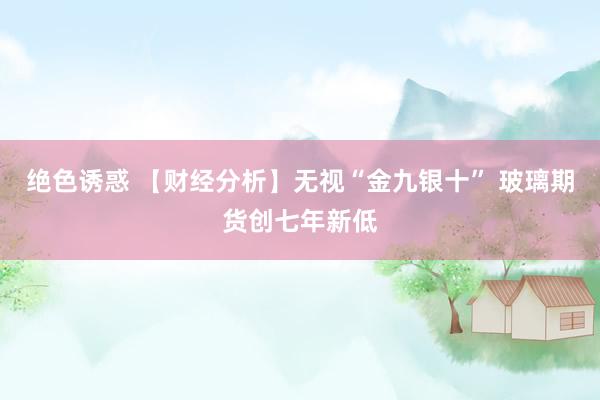 绝色诱惑 【财经分析】无视“金九银十” 玻璃期货创七年新低