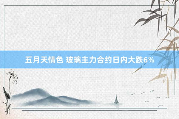 五月天情色 玻璃主力合约日内大跌6%