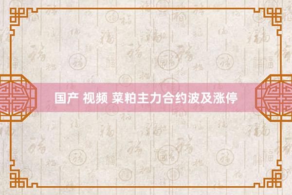 国产 视频 菜粕主力合约波及涨停