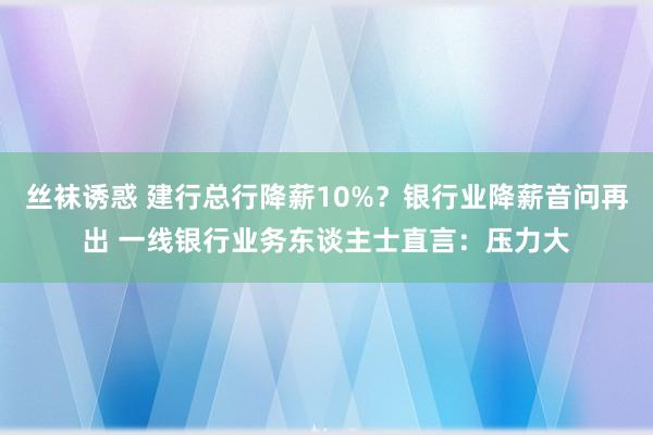 丝袜诱惑 建行总行降薪10%？银行业降薪音问再出 一线银行业务东谈主士直言：压力大