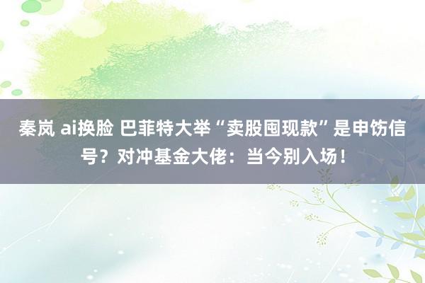 秦岚 ai换脸 巴菲特大举“卖股囤现款”是申饬信号？对冲基金大佬：当今别入场！