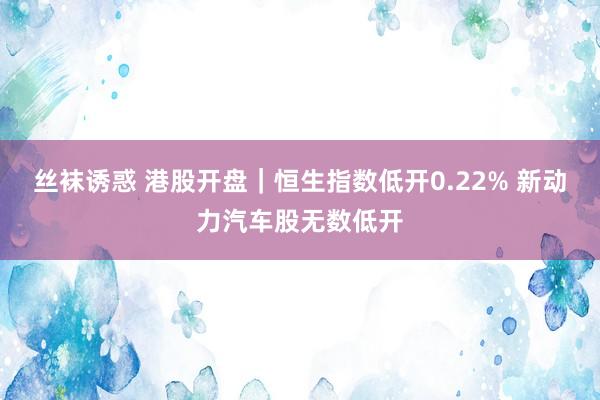 丝袜诱惑 港股开盘｜恒生指数低开0.22% 新动力汽车股无数低开