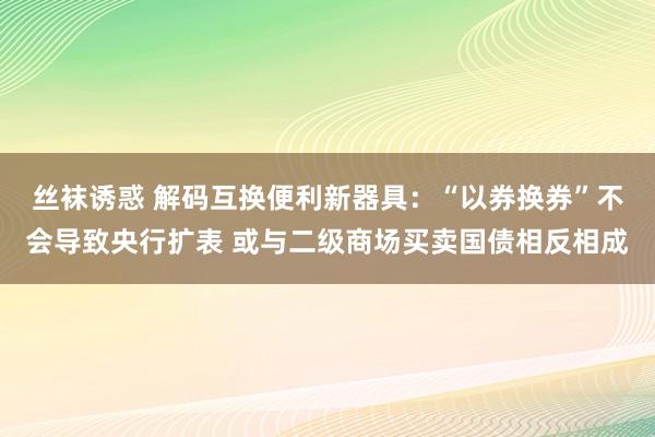 丝袜诱惑 解码互换便利新器具：“以券换券”不会导致央行扩表 或与二级商场买卖国债相反相成