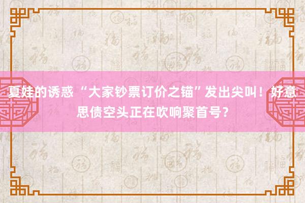 夏娃的诱惑 “大家钞票订价之锚”发出尖叫！好意思债空头正在吹响聚首号？