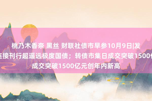 桃乃木香奈 黑丝 财联社债市早参10月9日|发改委暗示来岁连接刊行超遥远极度国债；转债市集日成交突破1500亿元创年内新高