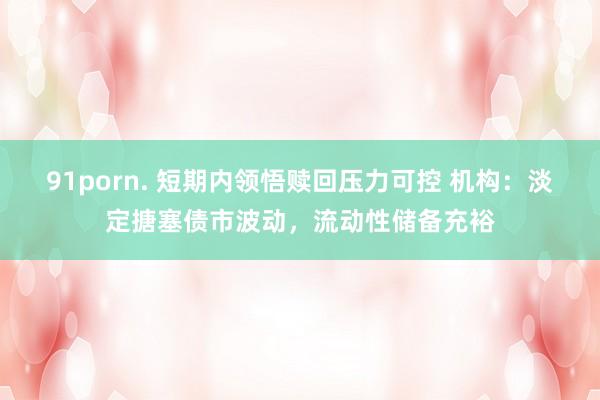 91porn. 短期内领悟赎回压力可控 机构：淡定搪塞债市波动，流动性储备充裕