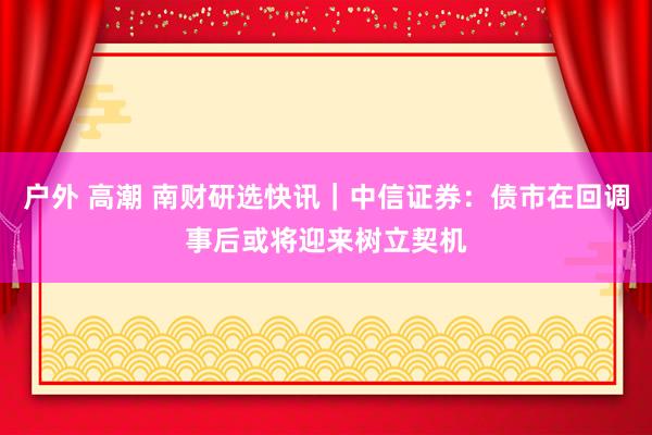 户外 高潮 南财研选快讯｜中信证券：债市在回调事后或将迎来树立契机