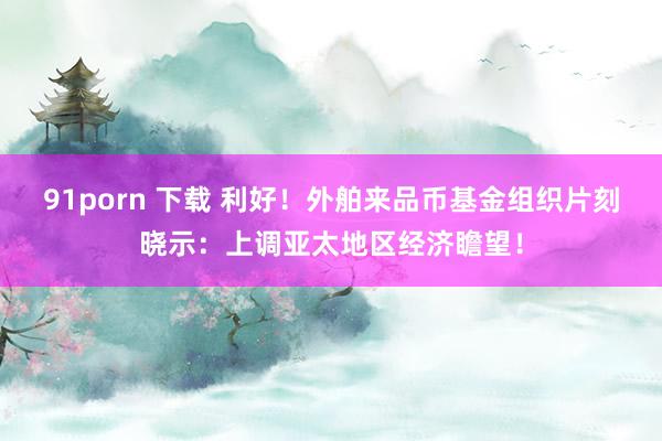 91porn 下载 利好！外舶来品币基金组织片刻晓示：上调亚太地区经济瞻望！