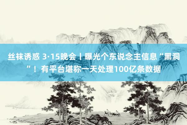 丝袜诱惑 3·15晚会丨曝光个东说念主信息“黑洞”！有平台堪称一天处理100亿条数据