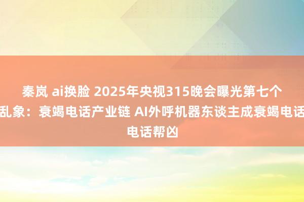 秦岚 ai换脸 2025年央视315晚会曝光第七个行业乱象：衰竭电话产业链 AI外呼机器东谈主成衰竭电话帮凶