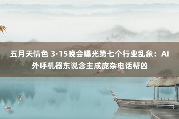 五月天情色 3·15晚会曝光第七个行业乱象：AI外呼机器东说念主成庞杂电话帮凶