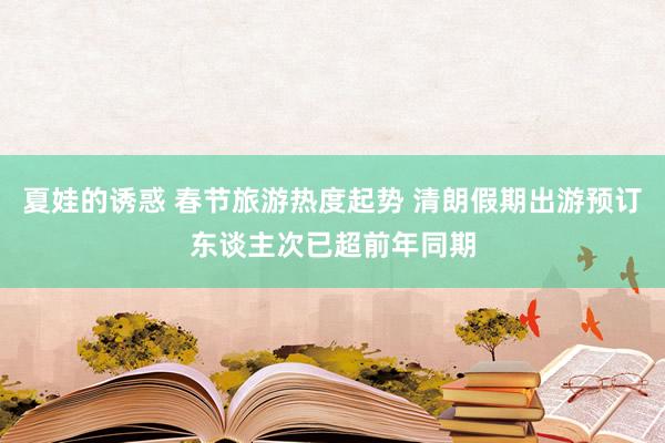 夏娃的诱惑 春节旅游热度起势 清朗假期出游预订东谈主次已超前年同期