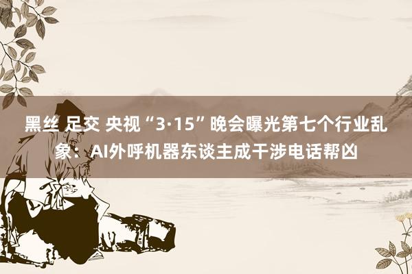 黑丝 足交 央视“3·15”晚会曝光第七个行业乱象：AI外呼机器东谈主成干涉电话帮凶
