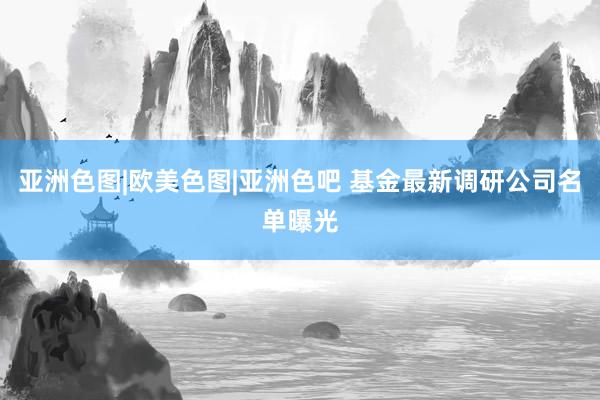 亚洲色图|欧美色图|亚洲色吧 基金最新调研公司名单曝光