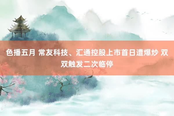 色播五月 常友科技、汇通控股上市首日遭爆炒 双双触发二次临停