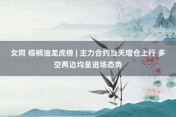 女同 棕榈油龙虎榜 | 主力合约当天增仓上行 多空两边均呈进场态势