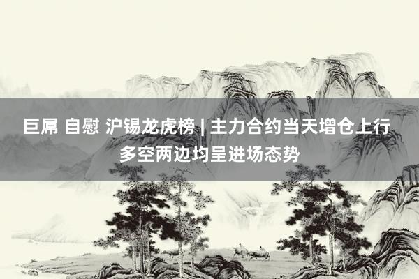 巨屌 自慰 沪锡龙虎榜 | 主力合约当天增仓上行 多空两边均呈进场态势