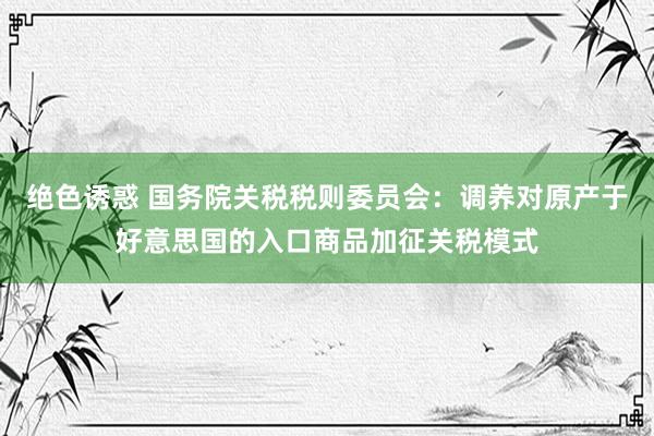 绝色诱惑 国务院关税税则委员会：调养对原产于好意思国的入口商品加征关税模式