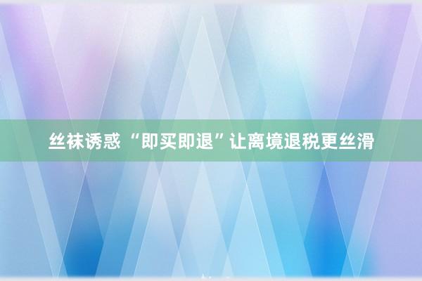 丝袜诱惑 “即买即退”让离境退税更丝滑