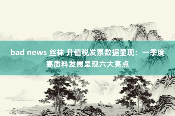bad news 丝袜 升值税发票数据显现：一季度高质料发展呈现六大亮点