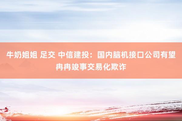 牛奶姐姐 足交 中信建投：国内脑机接口公司有望冉冉竣事交易化欺诈