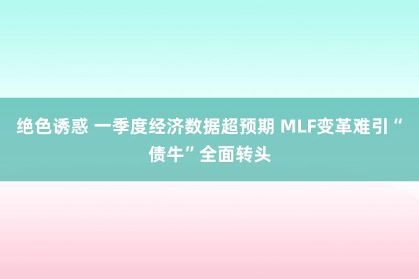 绝色诱惑 一季度经济数据超预期 MLF变革难引“债牛”全面转头
