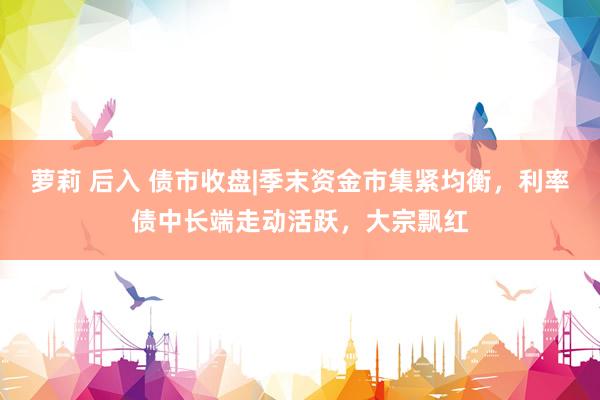 萝莉 后入 债市收盘|季末资金市集紧均衡，利率债中长端走动活跃，大宗飘红